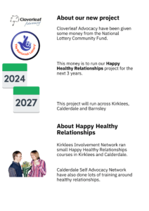 About our new project
Cloverleaf Advocacy have been given
some money from the National 
Lottery Community Fund. 
This money is to run our Happy 
Healthy Relationships project for the 
next 3 years. 
This project will run across Kirklees, 
Calderdale and Barnsley 
About Happy Healthy 
Relationships
Kirklees Involvement Network ran 
small Happy Healthy Relationships 
courses in Kirklees and Calderdale. 
Calderdale Self Advocacy Network 
have also done lots of training around 
healthy relationships.