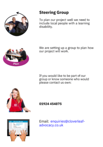 Steering Group
To plan our project well we need to 
include local people with a learning 
disability.
We are setting up a group to plan how 
our project will work.
If you would like to be part of our 
group or know someone who would 
please contact us own:
01924 454875 
Email: enquiries@cloverleafadvocacy.co.u